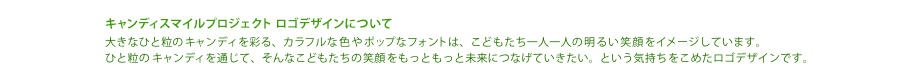 キャンディスマイルプロジェクト ロゴデザインについて　大きなひと粒のキャンディを彩る、カラフルな色やポップなフォントは、こどもたち一人一人の明るい笑顔をイメージしています。ひと粒のキャンディを通じて、そんなこどもたちの笑顔をもっともっと未来につなげていきたい。という気持ちをこめたロゴデザインです。