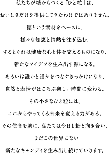 私たちが糖からつくる「ひと粒」は、おいしさだけを提供してきたわけではありません。糖という素材をベースに、様々な知恵と情熱を注ぎ込む。するとそれは健康な心と体を支えるものになり、新たなアイデアを生み出す源になる。あるいは誰かと誰かをつなぐきっかけになり、自然と表情がほころぶ楽しい時間に変わる。その小さなひと粒には、これからやってくる未来を変える力がある。その信念を胸に、私たちは今日も糖と向き合い、まだこの世界にない新たなキャンディを生み出し続けていきます。