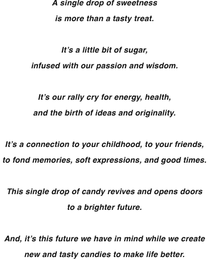 A single drop of sweetnessis more than a tasty treat. It’s a little bit of sugar,infused with our passion and wisdom. It’s our rally cry for energy, health, and the birth of ideas and originality. It’s a connection to your childhood, to your friends, to fond memories, soft expressions, and good times. This single drop of candy revives and opens doors to a brighter future. And, it’s this future we have in mind while we create new and tasty candies to make life better.