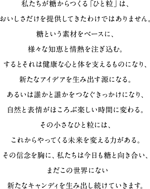 私たちが糖からつくる「ひと粒」は、おいしさだけを提供してきたわけではありません。糖という素材をベースに、様々な知恵と情熱を注ぎ込む。するとそれは健康な心と体を支えるものになり、新たなアイデアを生み出す源になる。あるいは誰かと誰かをつなぐきっかけになり、自然と表情がほころぶ楽しい時間に変わる。その小さなひと粒には、これからやってくる未来を変える力がある。その信念を胸に、私たちは今日も糖と向き合い、まだこの世界にない新たなキャンディを生み出し続けていきます。