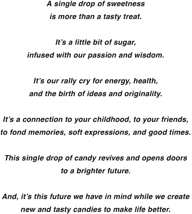 A single drop of sweetnessis more than a tasty treat. It’s a little bit of sugar,infused with our passion and wisdom. It’s our rally cry for energy, health, and the birth of ideas and originality. It’s a connection to your childhood, to your friends, to fond memories, soft expressions, and good times. This single drop of candy revives and opens doors to a brighter future. And, it’s this future we have in mind while we create new and tasty candies to make life better.